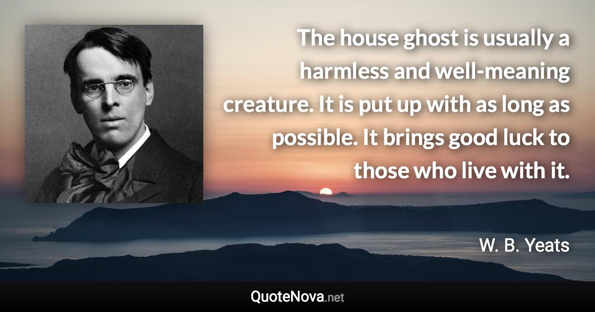 The house ghost is usually a harmless and well-meaning creature. It is put up with as long as possible. It brings good luck to those who live with it. - W. B. Yeats quote