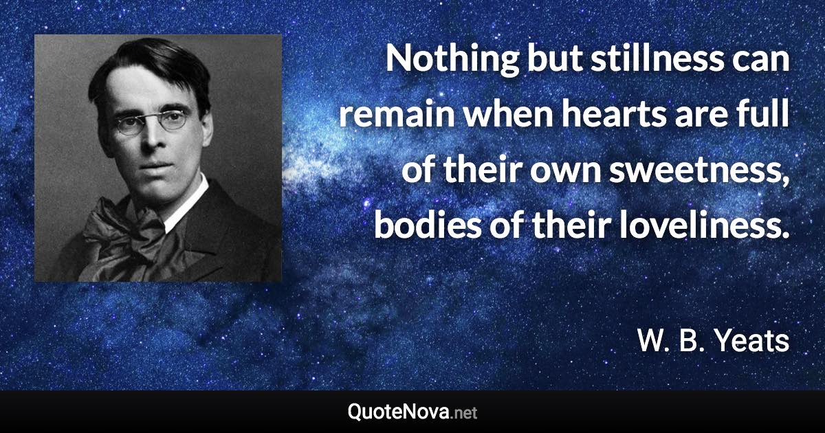 Nothing but stillness can remain when hearts are full of their own sweetness, bodies of their loveliness. - W. B. Yeats quote