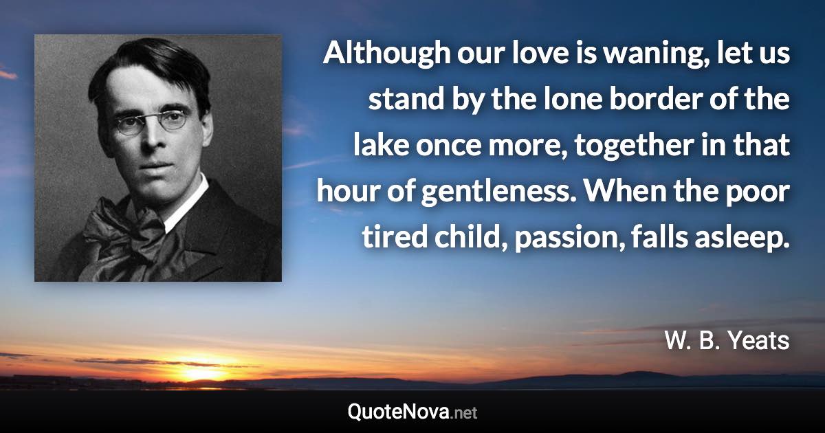 Although our love is waning, let us stand by the lone border of the lake once more, together in that hour of gentleness. When the poor tired child, passion, falls asleep. - W. B. Yeats quote