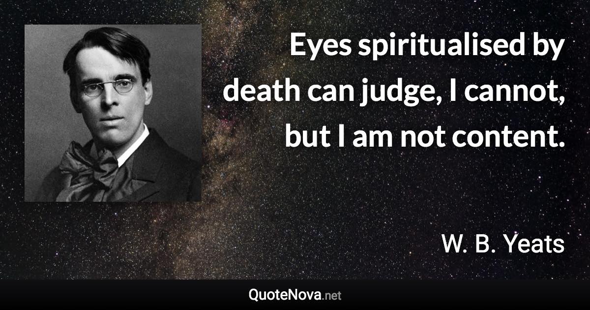 Eyes spiritualised by death can judge, I cannot, but I am not content. - W. B. Yeats quote