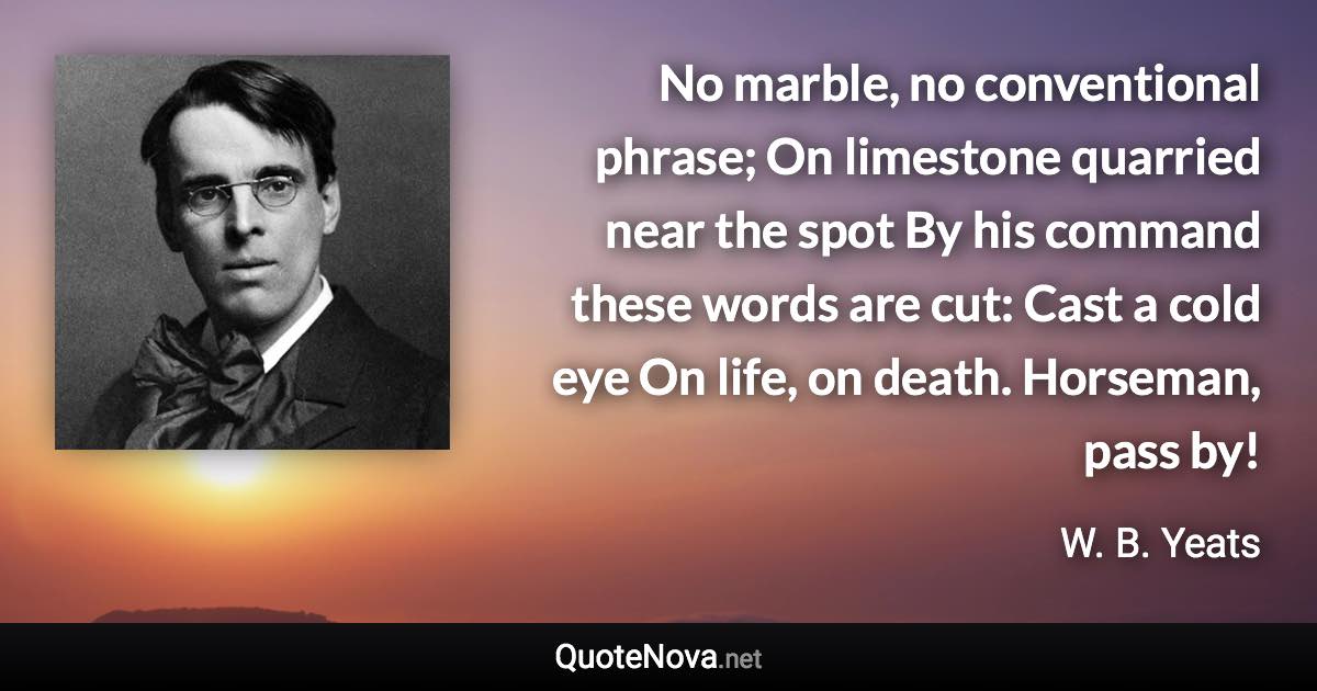 No marble, no conventional phrase; On limestone quarried near the spot By his command these words are cut: Cast a cold eye On life, on death. Horseman, pass by! - W. B. Yeats quote