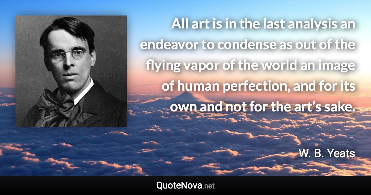 All art is in the last analysis an endeavor to condense as out of the flying vapor of the world an image of human perfection, and for its own and not for the art’s sake. - W. B. Yeats quote