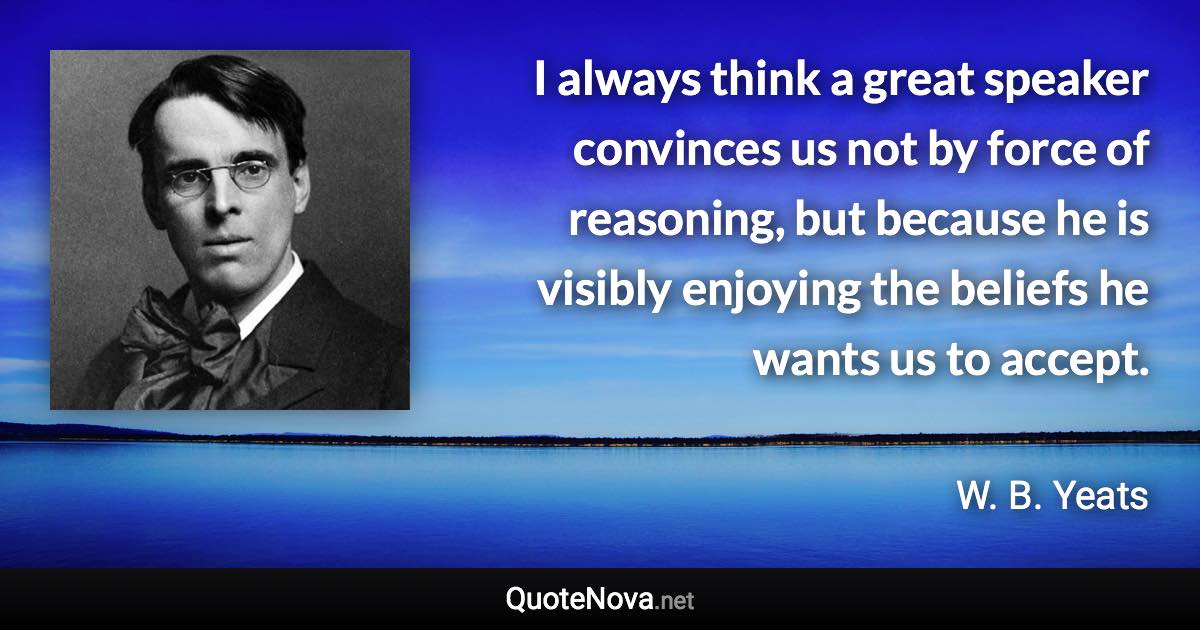 I always think a great speaker convinces us not by force of reasoning, but because he is visibly enjoying the beliefs he wants us to accept. - W. B. Yeats quote