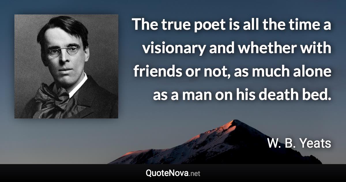 The true poet is all the time a visionary and whether with friends or not, as much alone as a man on his death bed. - W. B. Yeats quote