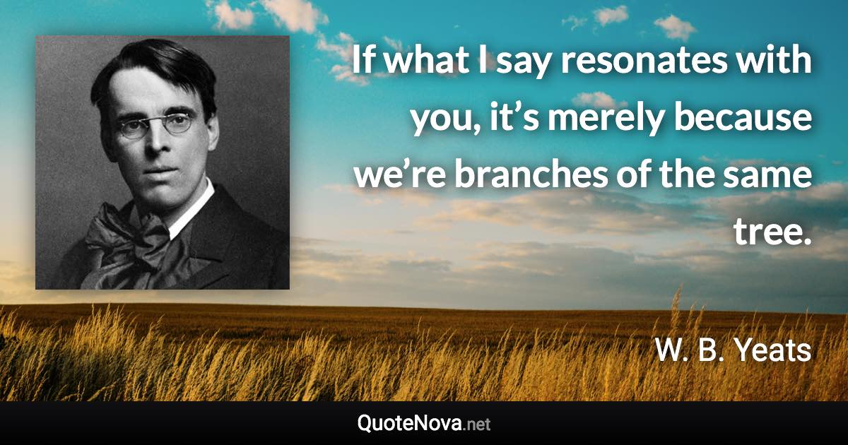 If what I say resonates with you, it’s merely because we’re branches of the same tree. - W. B. Yeats quote