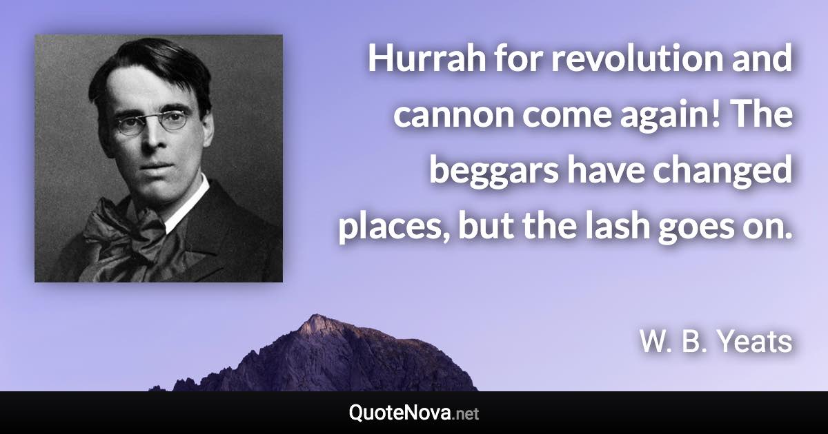 Hurrah for revolution and cannon come again! The beggars have changed places, but the lash goes on. - W. B. Yeats quote