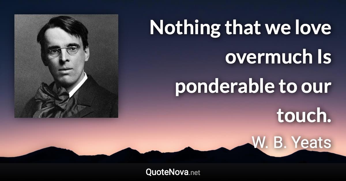 Nothing that we love overmuch Is ponderable to our touch. - W. B. Yeats quote