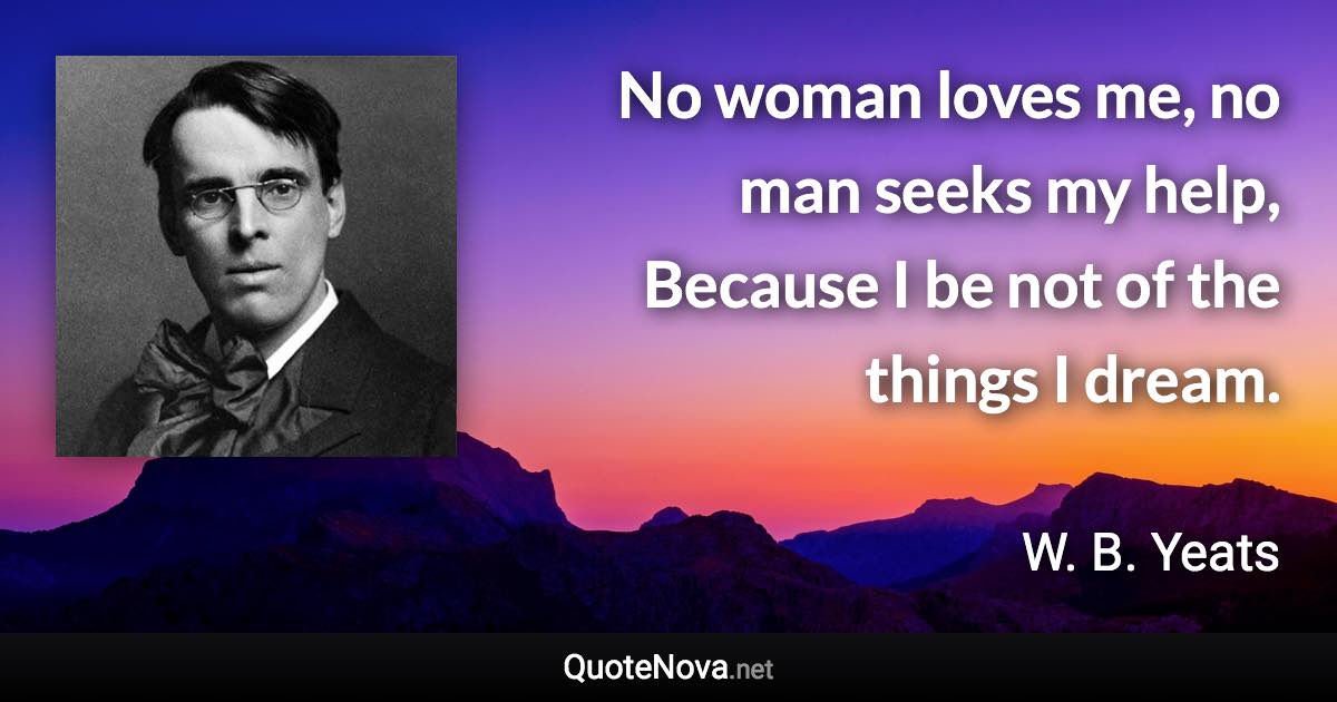 No woman loves me, no man seeks my help, Because I be not of the things I dream. - W. B. Yeats quote