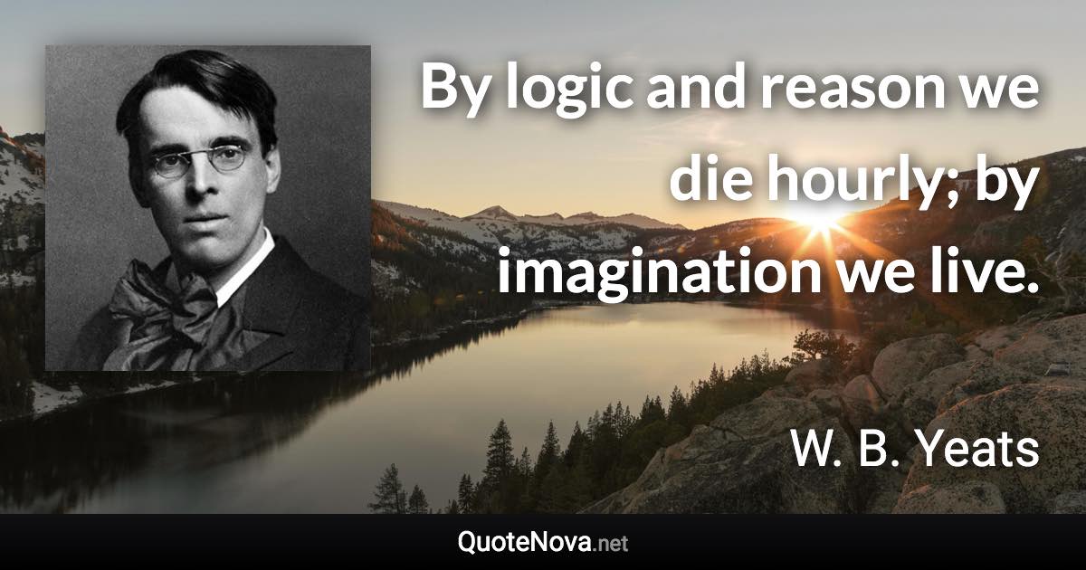 By logic and reason we die hourly; by imagination we live. - W. B. Yeats quote