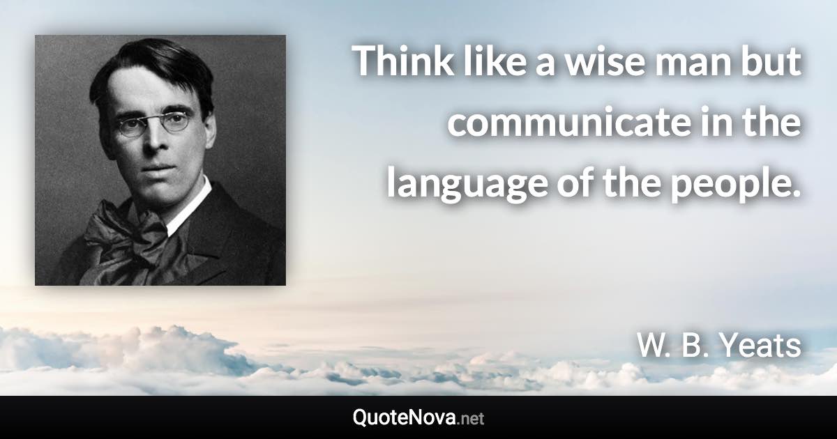 Think like a wise man but communicate in the language of the people. - W. B. Yeats quote