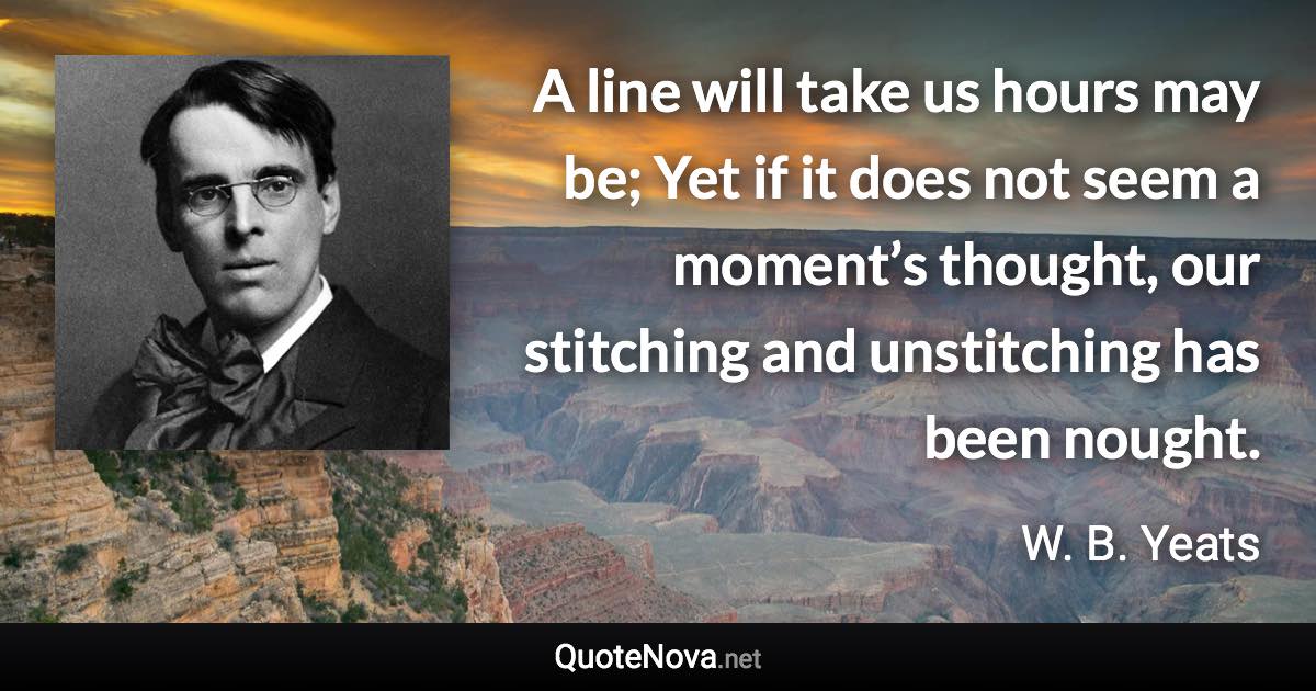 A line will take us hours may be; Yet if it does not seem a moment’s thought, our stitching and unstitching has been nought. - W. B. Yeats quote