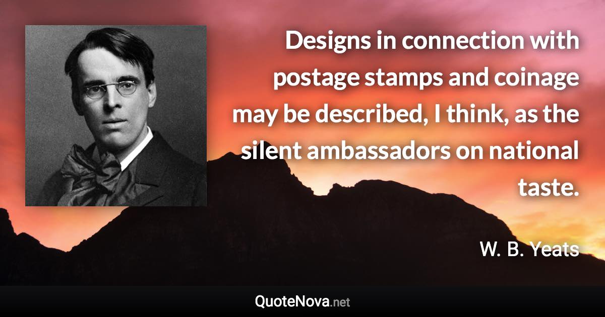 Designs in connection with postage stamps and coinage may be described, I think, as the silent ambassadors on national taste. - W. B. Yeats quote