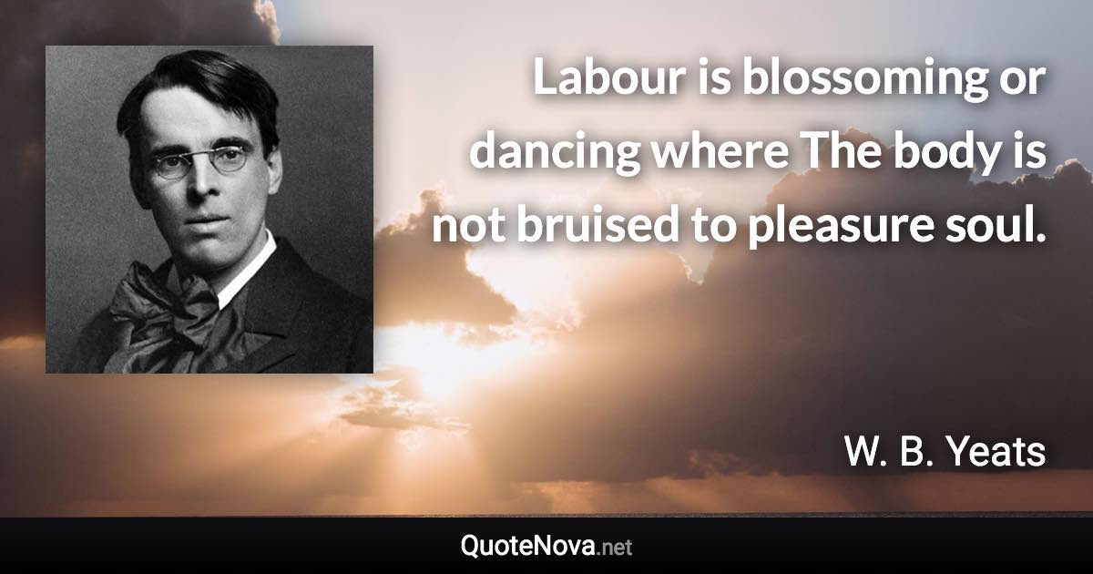 Labour is blossoming or dancing where The body is not bruised to pleasure soul. - W. B. Yeats quote