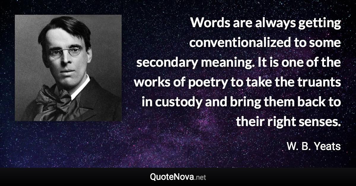 Words are always getting conventionalized to some secondary meaning. It is one of the works of poetry to take the truants in custody and bring them back to their right senses. - W. B. Yeats quote