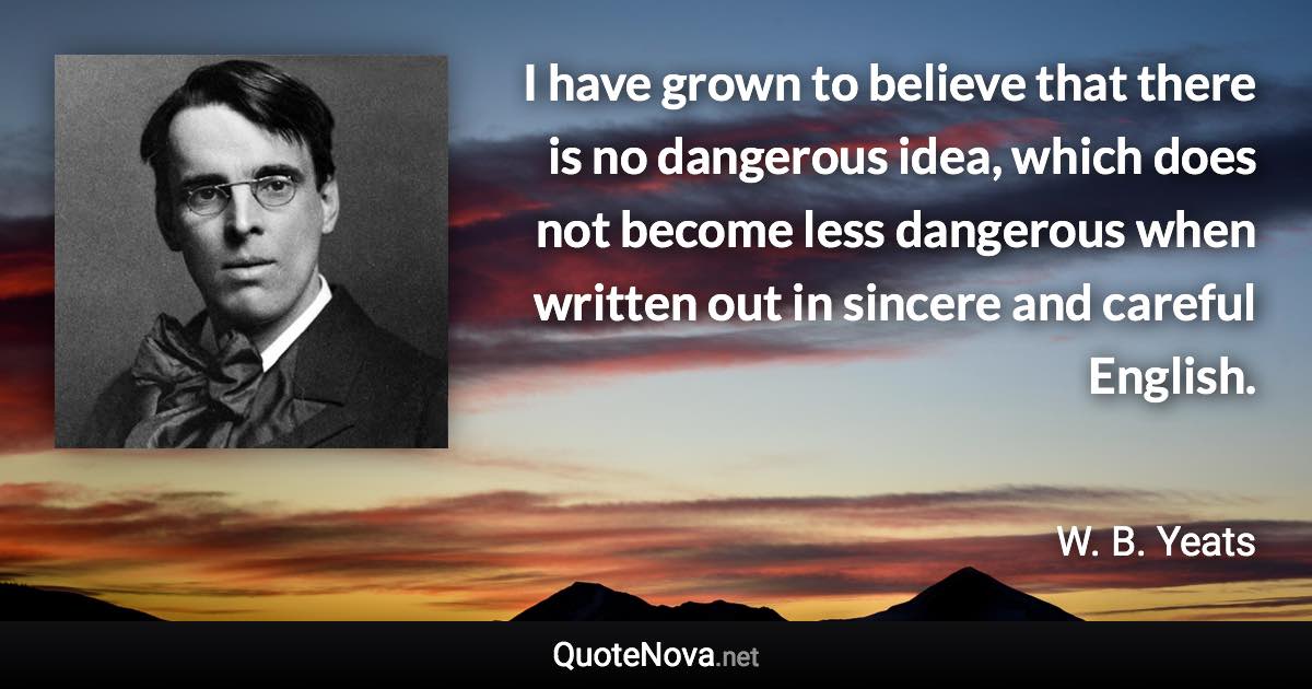 I have grown to believe that there is no dangerous idea, which does not become less dangerous when written out in sincere and careful English. - W. B. Yeats quote