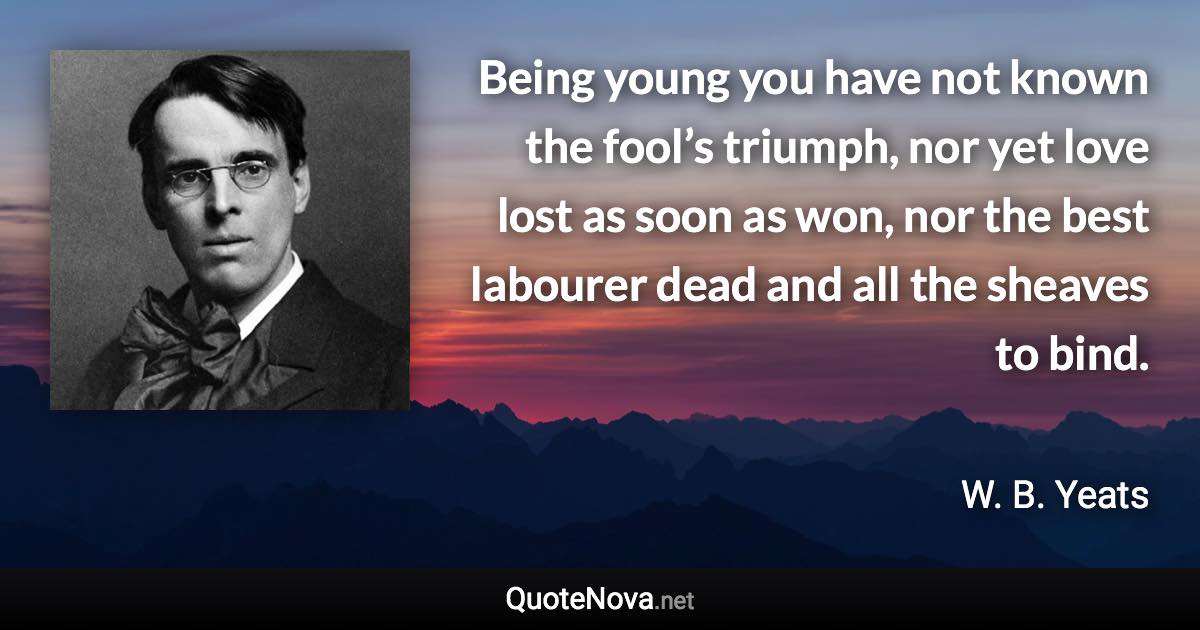 Being young you have not known the fool’s triumph, nor yet love lost as soon as won, nor the best labourer dead and all the sheaves to bind. - W. B. Yeats quote