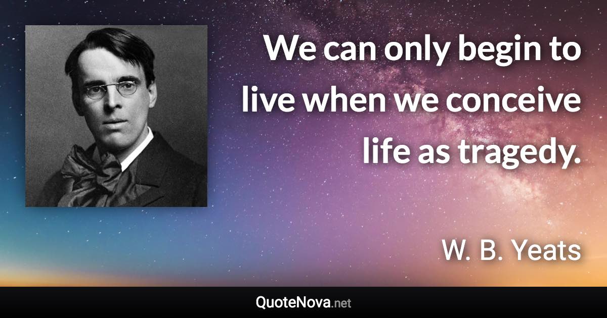 We can only begin to live when we conceive life as tragedy. - W. B. Yeats quote