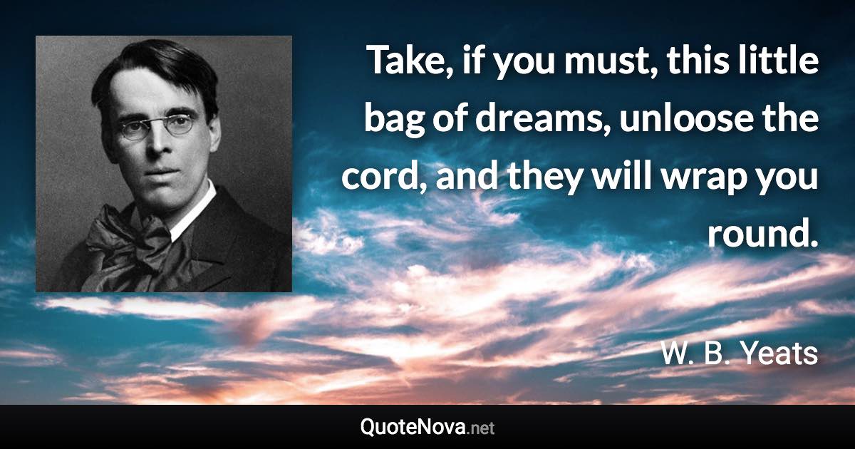 Take, if you must, this little bag of dreams, unloose the cord, and they will wrap you round. - W. B. Yeats quote