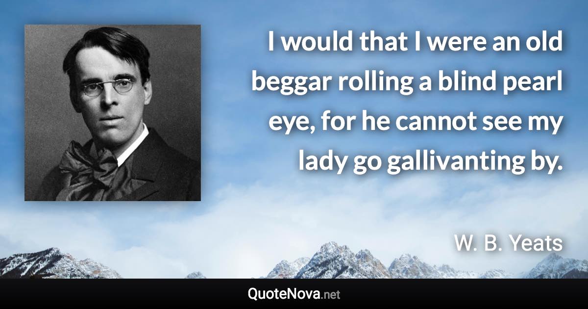 I would that I were an old beggar rolling a blind pearl eye, for he cannot see my lady go gallivanting by. - W. B. Yeats quote