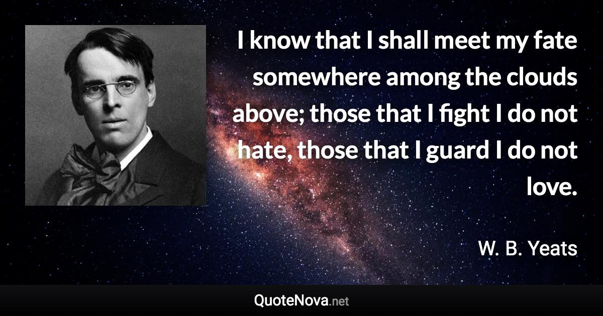 I know that I shall meet my fate somewhere among the clouds above; those that I fight I do not hate, those that I guard I do not love. - W. B. Yeats quote