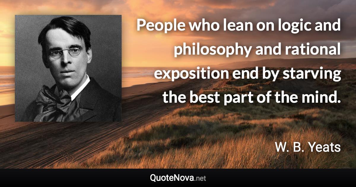 People who lean on logic and philosophy and rational exposition end by starving the best part of the mind. - W. B. Yeats quote