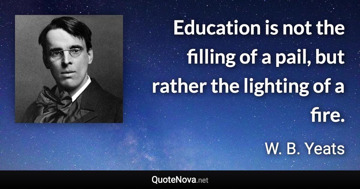 Education is not the filling of a pail, but rather the lighting of a fire. - W. B. Yeats quote