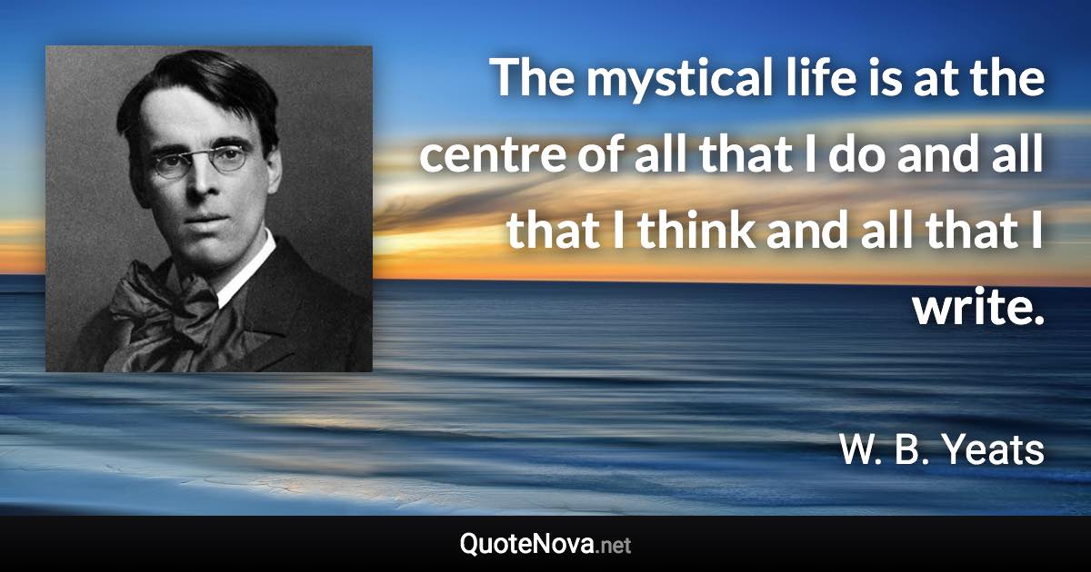 The mystical life is at the centre of all that I do and all that I think and all that I write. - W. B. Yeats quote