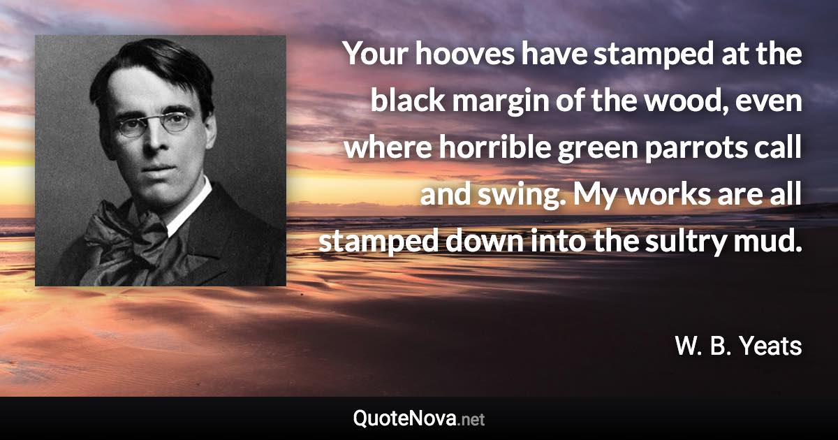 Your hooves have stamped at the black margin of the wood, even where horrible green parrots call and swing. My works are all stamped down into the sultry mud. - W. B. Yeats quote