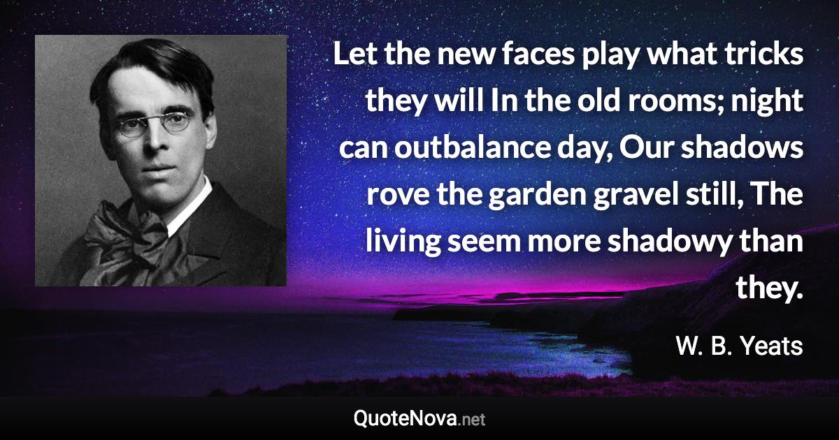 Let the new faces play what tricks they will In the old rooms; night can outbalance day, Our shadows rove the garden gravel still, The living seem more shadowy than they. - W. B. Yeats quote