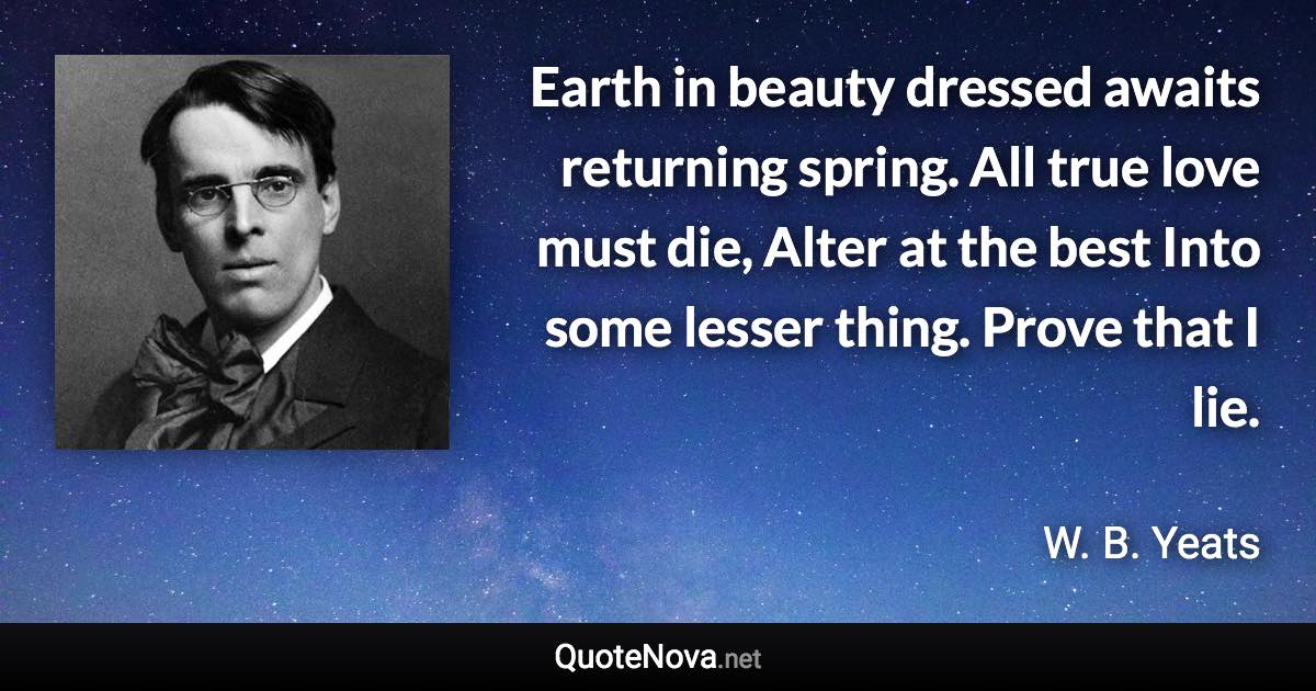 Earth in beauty dressed awaits returning spring. All true love must die, Alter at the best Into some lesser thing. Prove that I lie. - W. B. Yeats quote