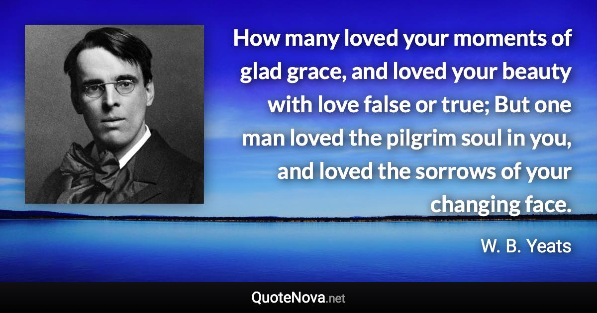 How many loved your moments of glad grace, and loved your beauty with love false or true; But one man loved the pilgrim soul in you, and loved the sorrows of your changing face. - W. B. Yeats quote