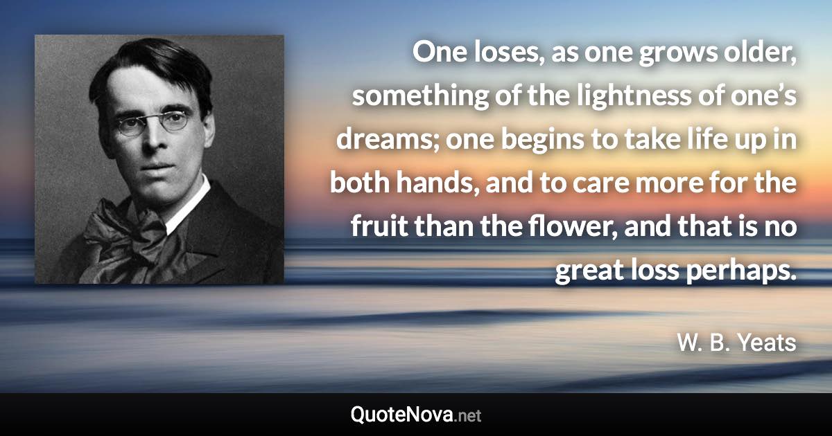 One loses, as one grows older, something of the lightness of one’s dreams; one begins to take life up in both hands, and to care more for the fruit than the flower, and that is no great loss perhaps. - W. B. Yeats quote