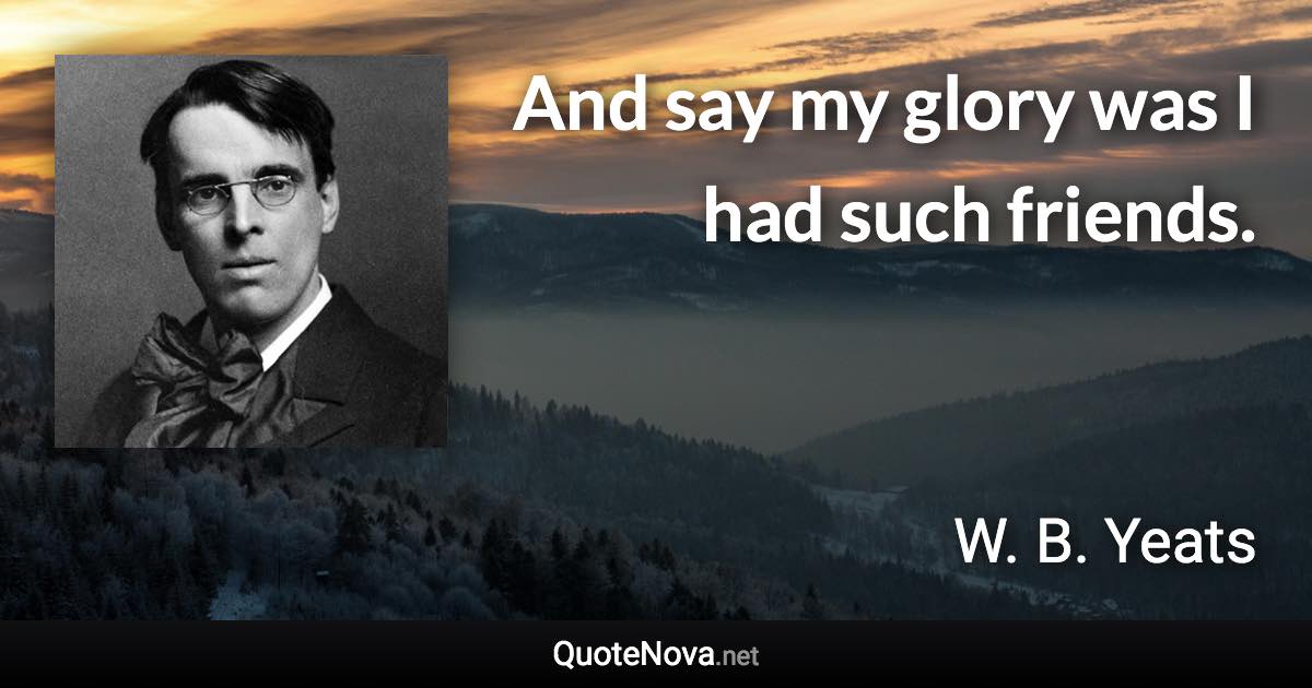 And say my glory was I had such friends. - W. B. Yeats quote