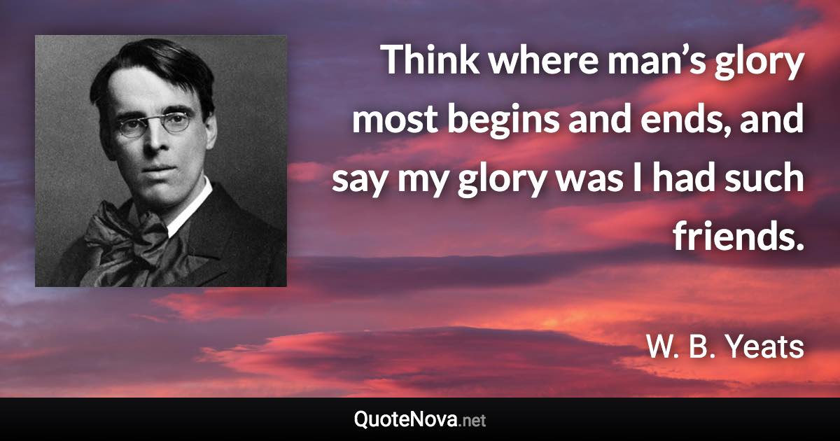 Think where man’s glory most begins and ends, and say my glory was I had such friends. - W. B. Yeats quote