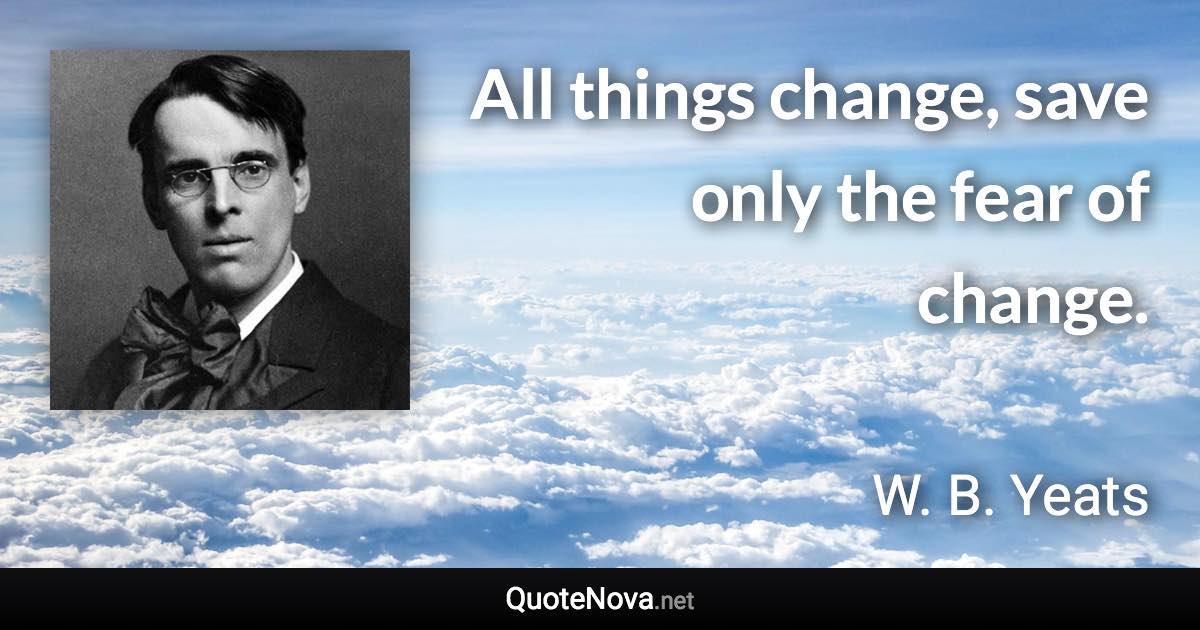 All things change, save only the fear of change. - W. B. Yeats quote