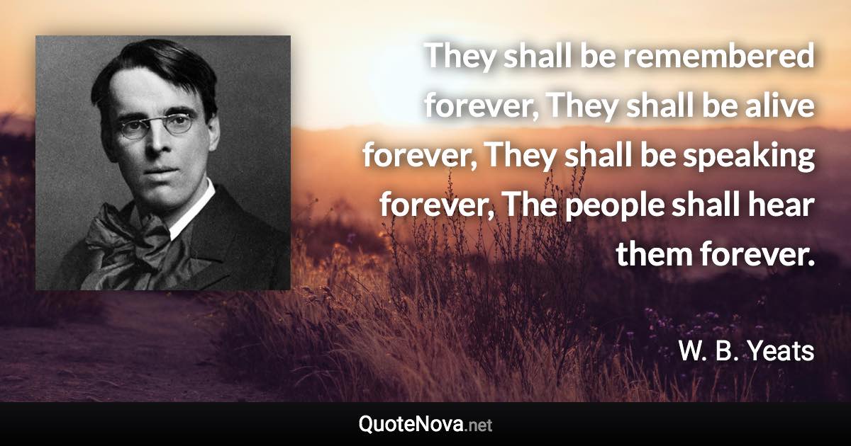 They shall be remembered forever, They shall be alive forever, They shall be speaking forever, The people shall hear them forever. - W. B. Yeats quote