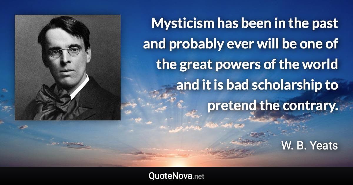 Mysticism has been in the past and probably ever will be one of the great powers of the world and it is bad scholarship to pretend the contrary. - W. B. Yeats quote