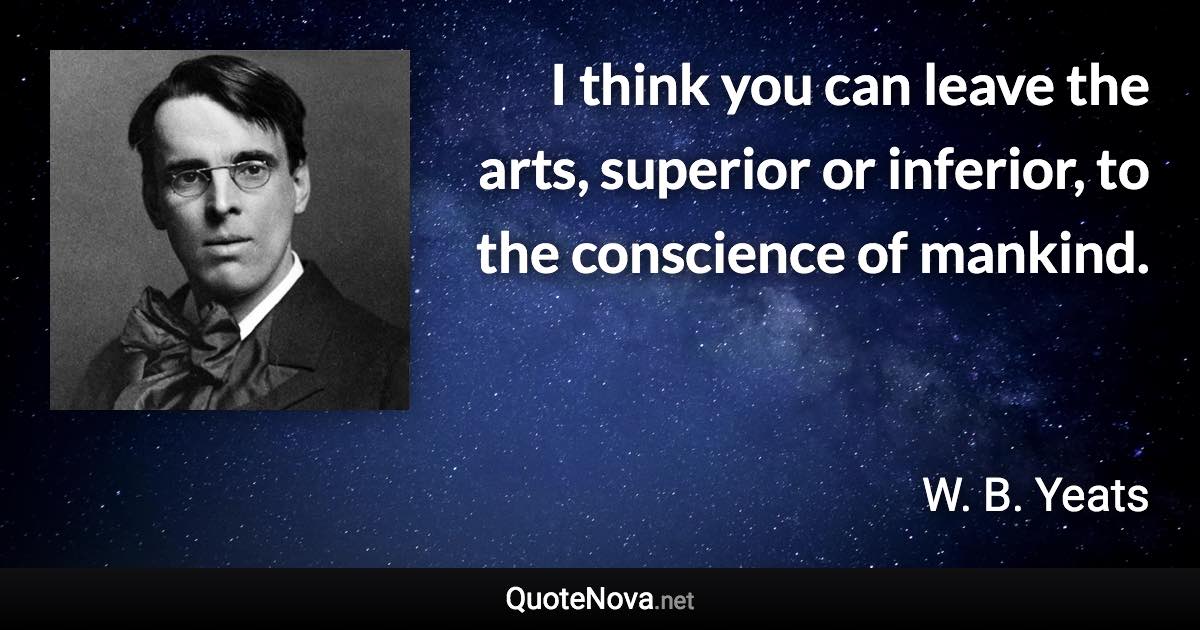 I think you can leave the arts, superior or inferior, to the conscience of mankind. - W. B. Yeats quote