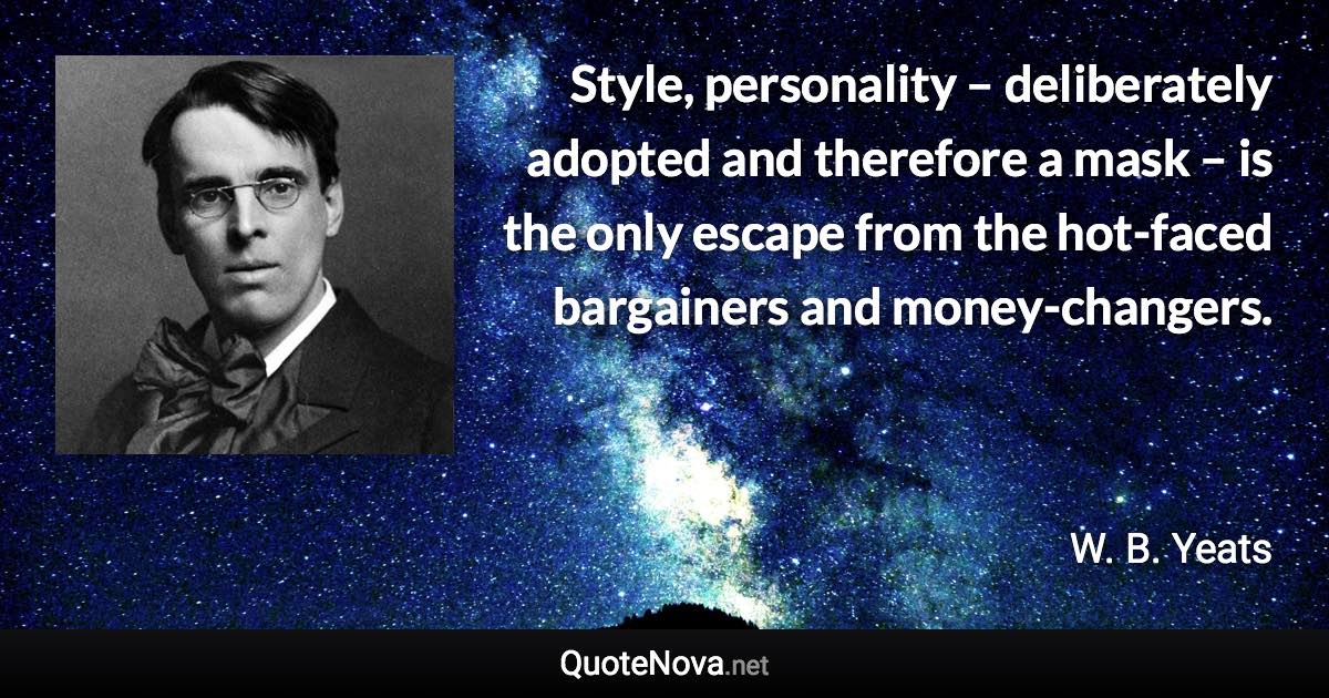 Style, personality – deliberately adopted and therefore a mask – is the only escape from the hot-faced bargainers and money-changers. - W. B. Yeats quote