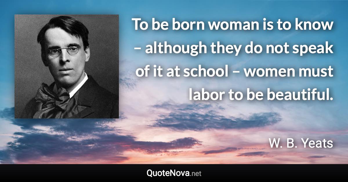 To be born woman is to know – although they do not speak of it at school – women must labor to be beautiful. - W. B. Yeats quote