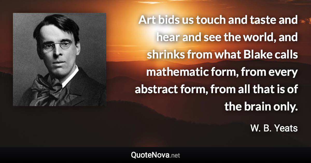 Art bids us touch and taste and hear and see the world, and shrinks from what Blake calls mathematic form, from every abstract form, from all that is of the brain only. - W. B. Yeats quote