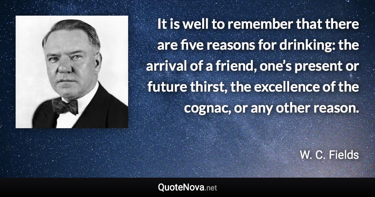 It is well to remember that there are five reasons for drinking: the arrival of a friend, one’s present or future thirst, the excellence of the cognac, or any other reason. - W. C. Fields quote