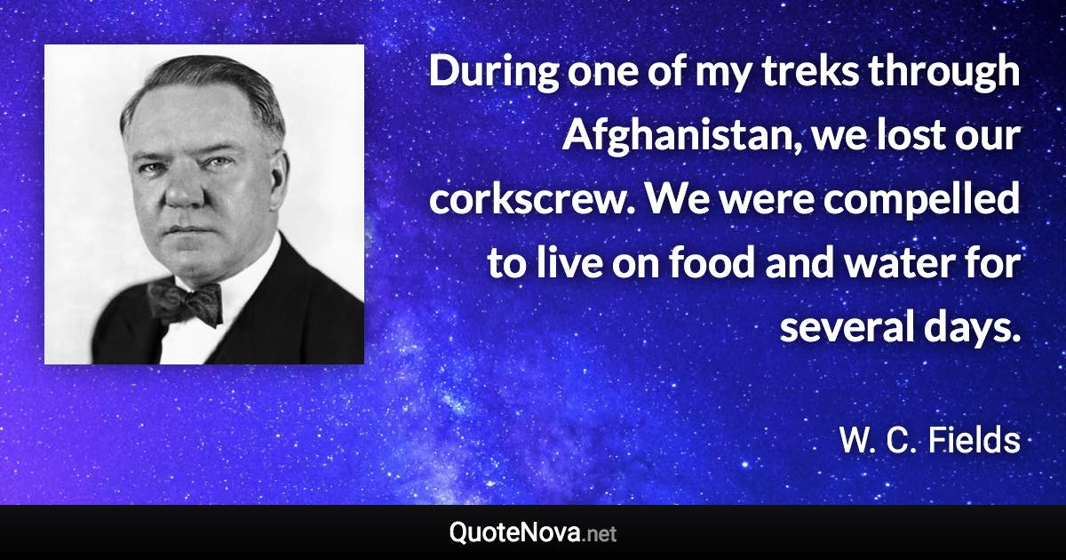 During one of my treks through Afghanistan, we lost our corkscrew. We were compelled to live on food and water for several days. - W. C. Fields quote