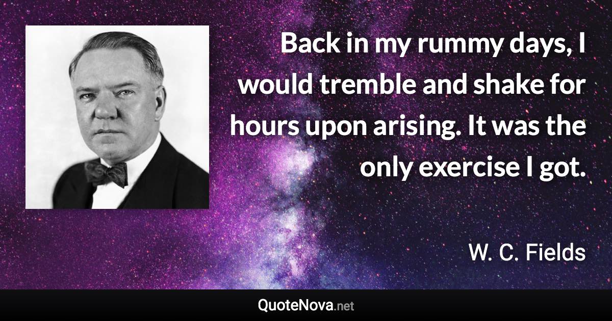 Back in my rummy days, I would tremble and shake for hours upon arising. It was the only exercise I got. - W. C. Fields quote