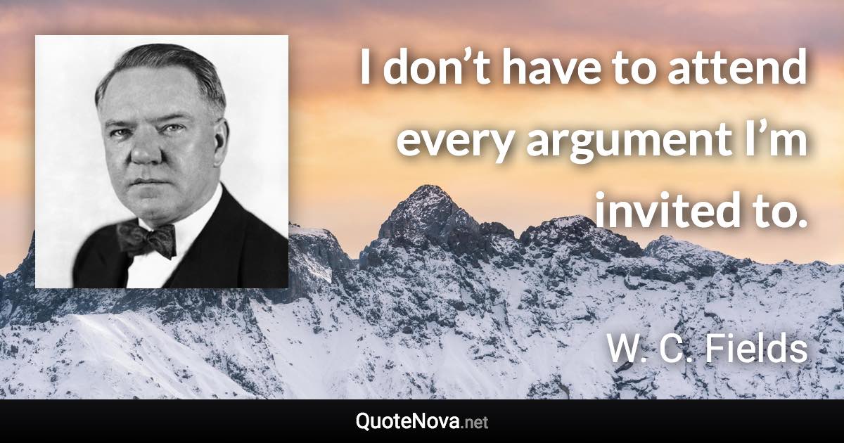 I don’t have to attend every argument I’m invited to. - W. C. Fields quote