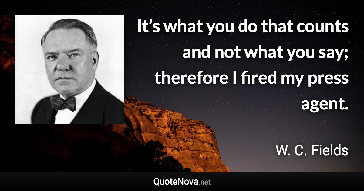 It’s what you do that counts and not what you say; therefore I fired my press agent. - W. C. Fields quote