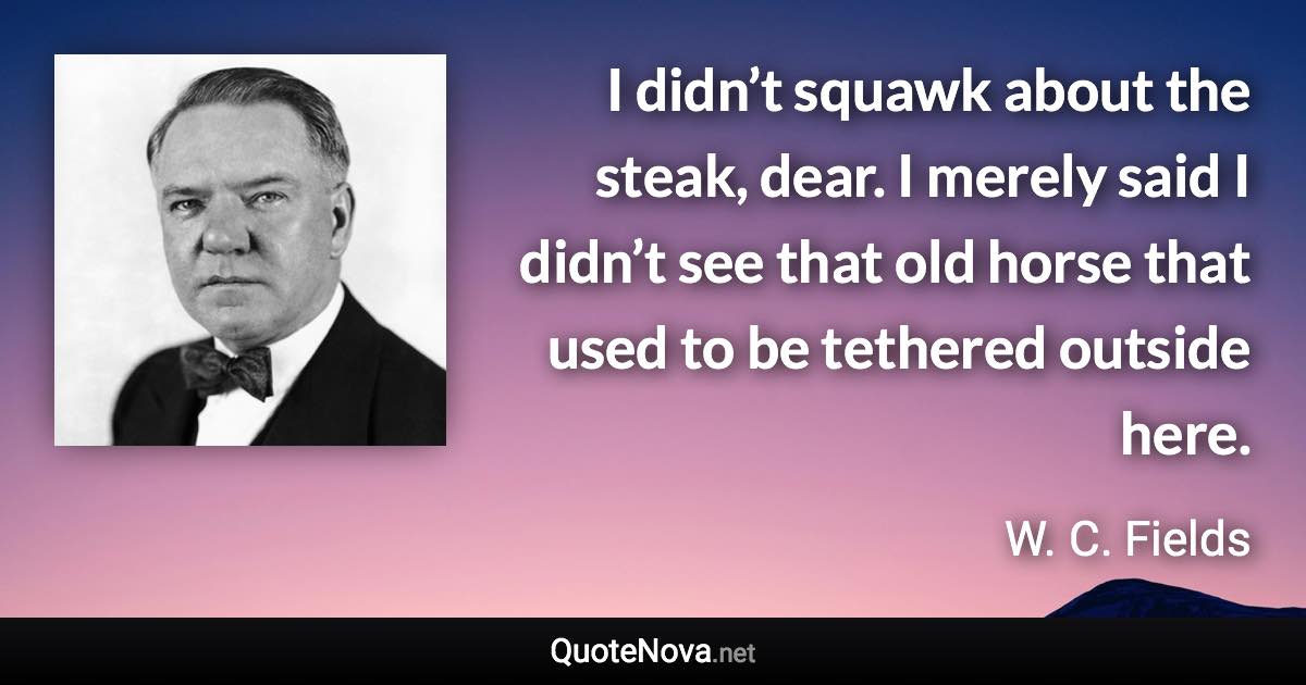 I didn’t squawk about the steak, dear. I merely said I didn’t see that old horse that used to be tethered outside here. - W. C. Fields quote