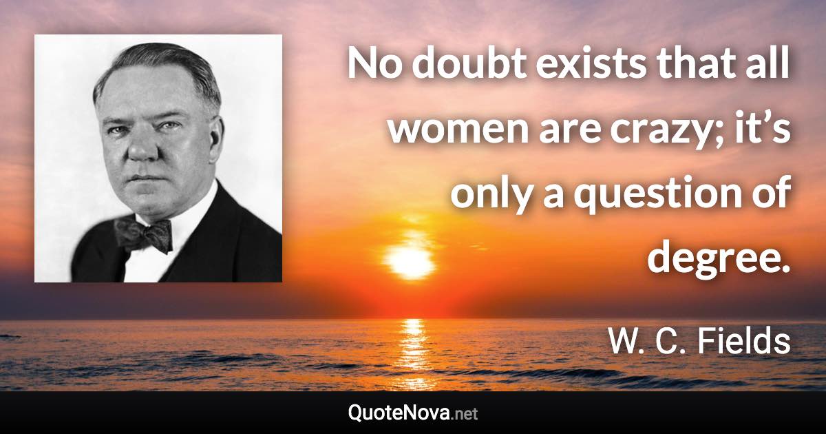 No doubt exists that all women are crazy; it’s only a question of degree. - W. C. Fields quote