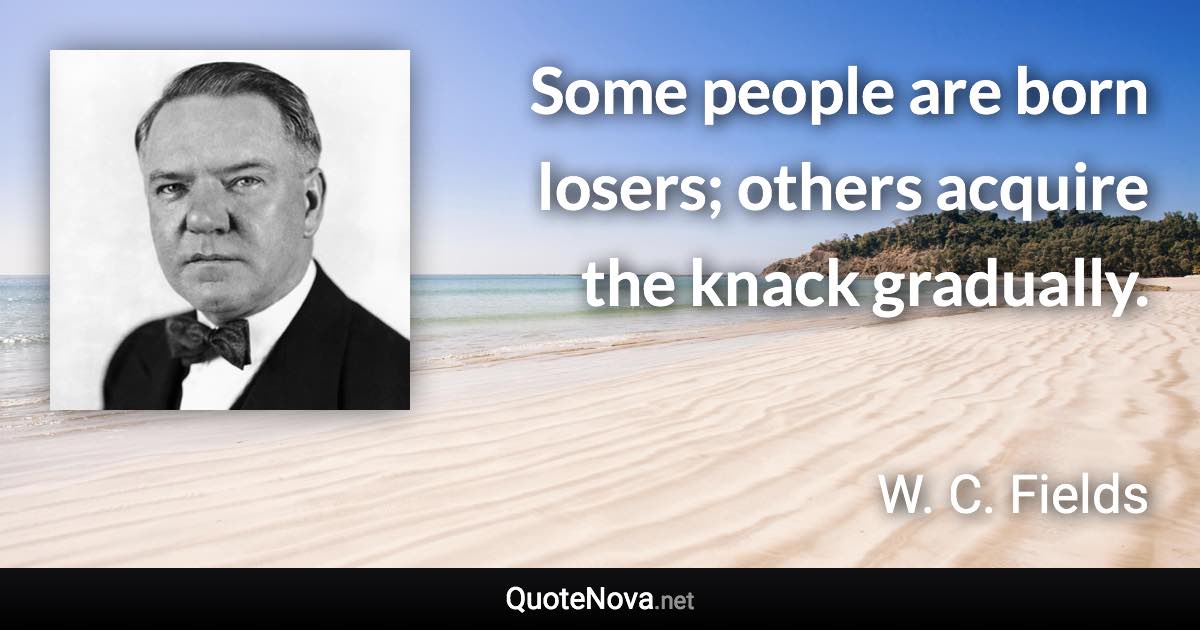 Some people are born losers; others acquire the knack gradually. - W. C. Fields quote