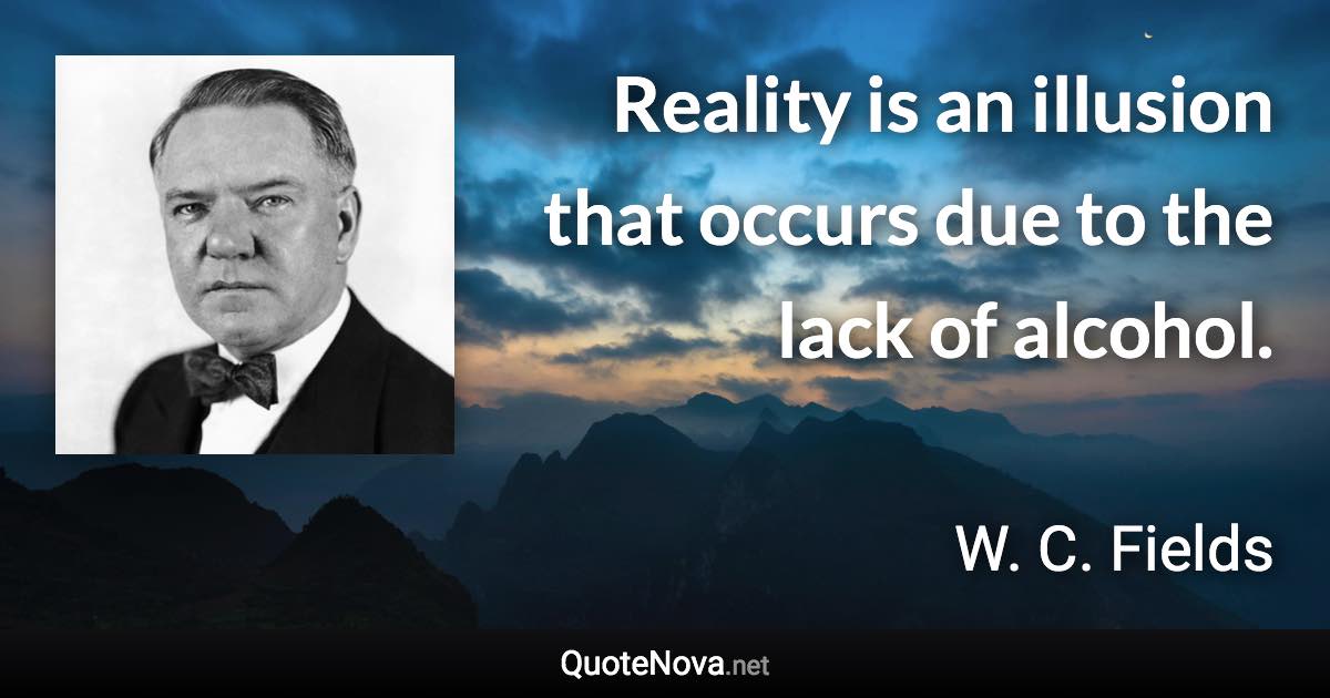 Reality is an illusion that occurs due to the lack of alcohol. - W. C. Fields quote